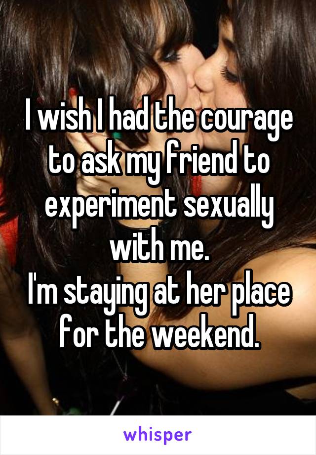 I wish I had the courage to ask my friend to experiment sexually with me.
I'm staying at her place for the weekend.