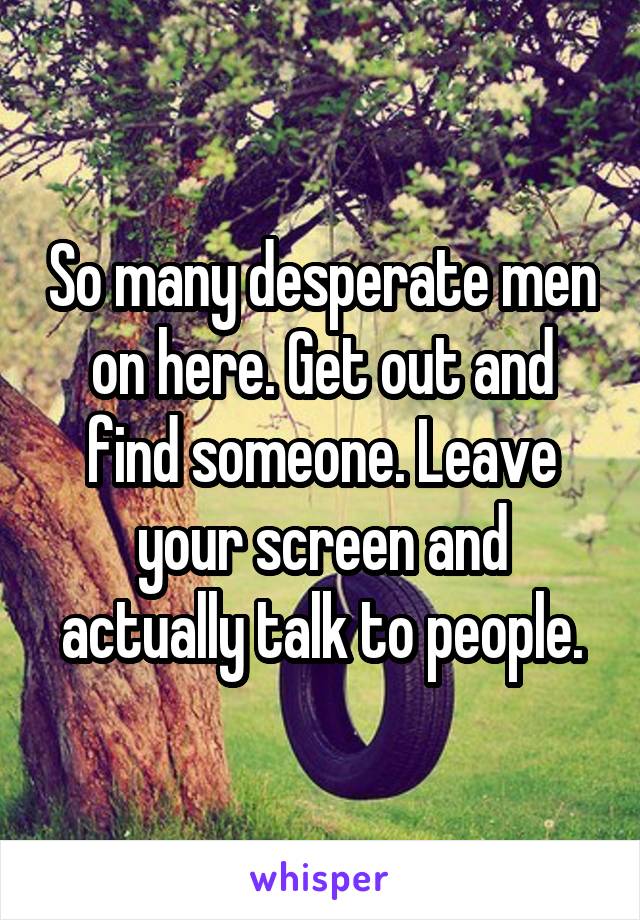 So many desperate men on here. Get out and find someone. Leave your screen and actually talk to people.