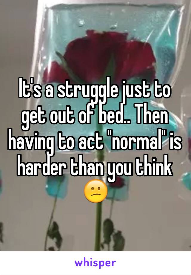 It's a struggle just to get out of bed.. Then having to act "normal" is harder than you think 😕