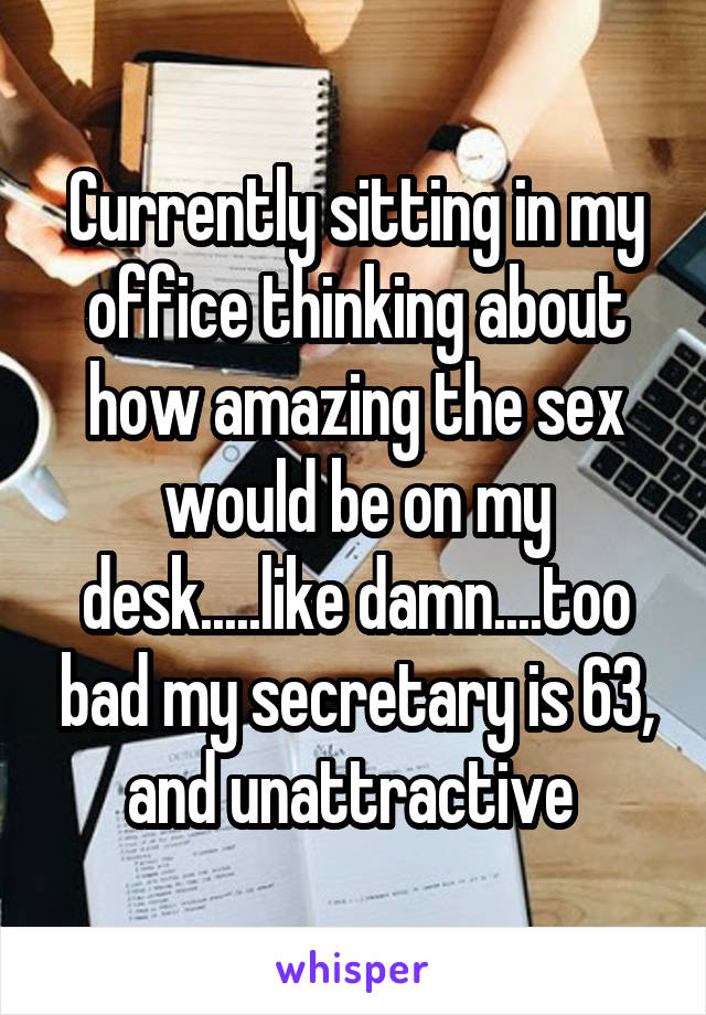 Currently sitting in my office thinking about how amazing the sex would be on my desk.....like damn....too bad my secretary is 63, and unattractive 