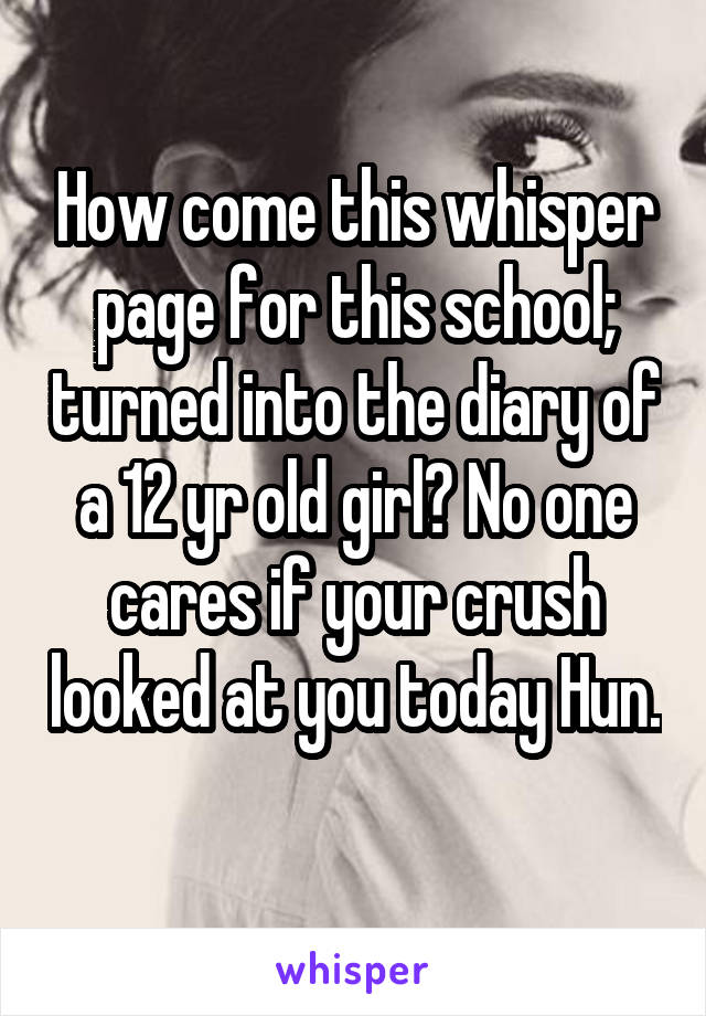 How come this whisper page for this school; turned into the diary of a 12 yr old girl? No one cares if your crush looked at you today Hun.  
