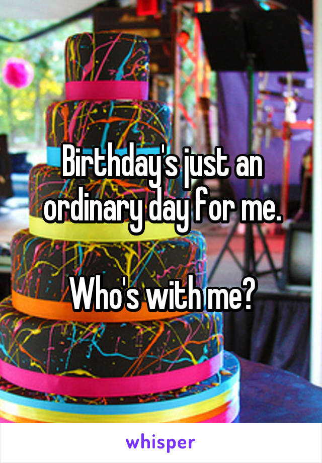Birthday's just an ordinary day for me.

Who's with me?