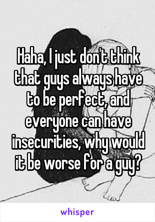 Haha, I just don't think that guys always have to be perfect, and everyone can have insecurities, why would it be worse for a guy?