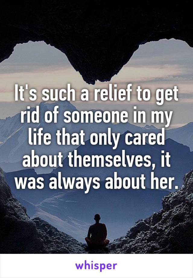 It's such a relief to get rid of someone in my life that only cared about themselves, it was always about her.