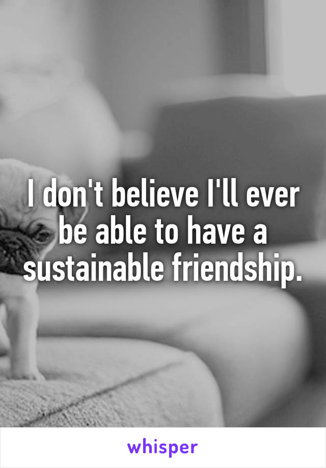 I don't believe I'll ever be able to have a sustainable friendship.