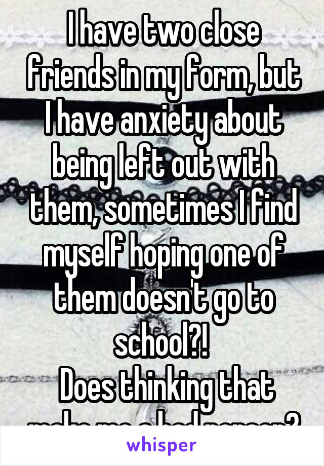 I have two close friends in my form, but I have anxiety about being left out with them, sometimes I find myself hoping one of them doesn't go to school?! 
 Does thinking that make me a bad person?