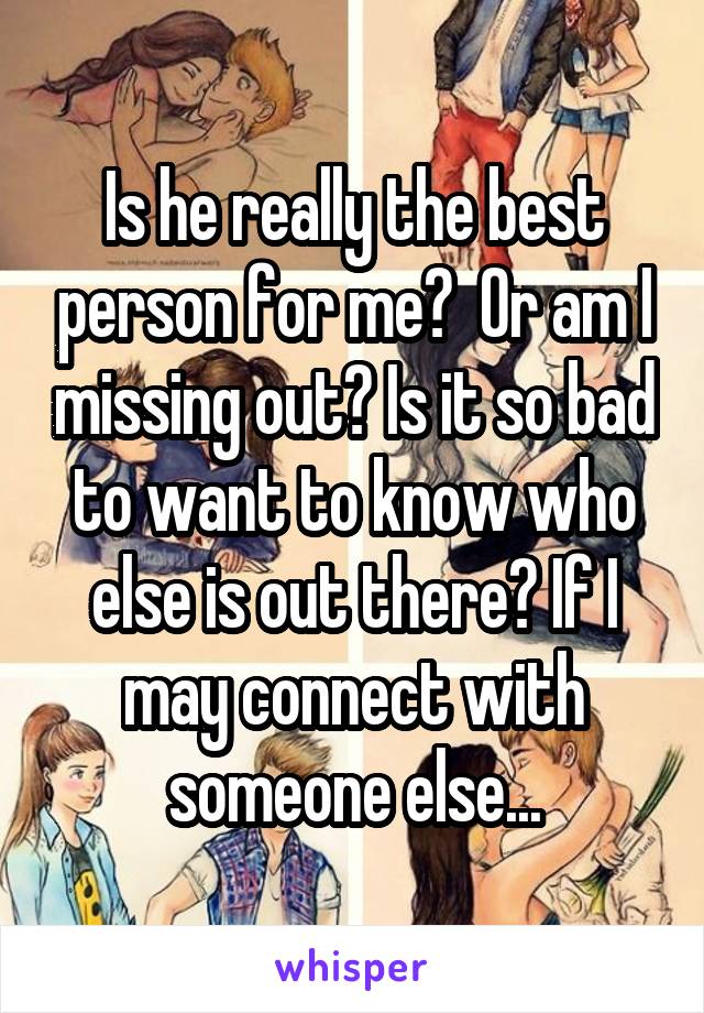 Is he really the best person for me?  Or am I missing out? Is it so bad to want to know who else is out there? If I may connect with someone else...