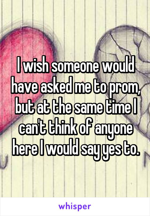 I wish someone would have asked me to prom, but at the same time I can't think of anyone here I would say yes to.
