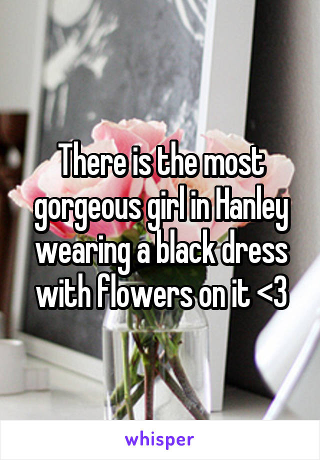 There is the most gorgeous girl in Hanley wearing a black dress with flowers on it <3