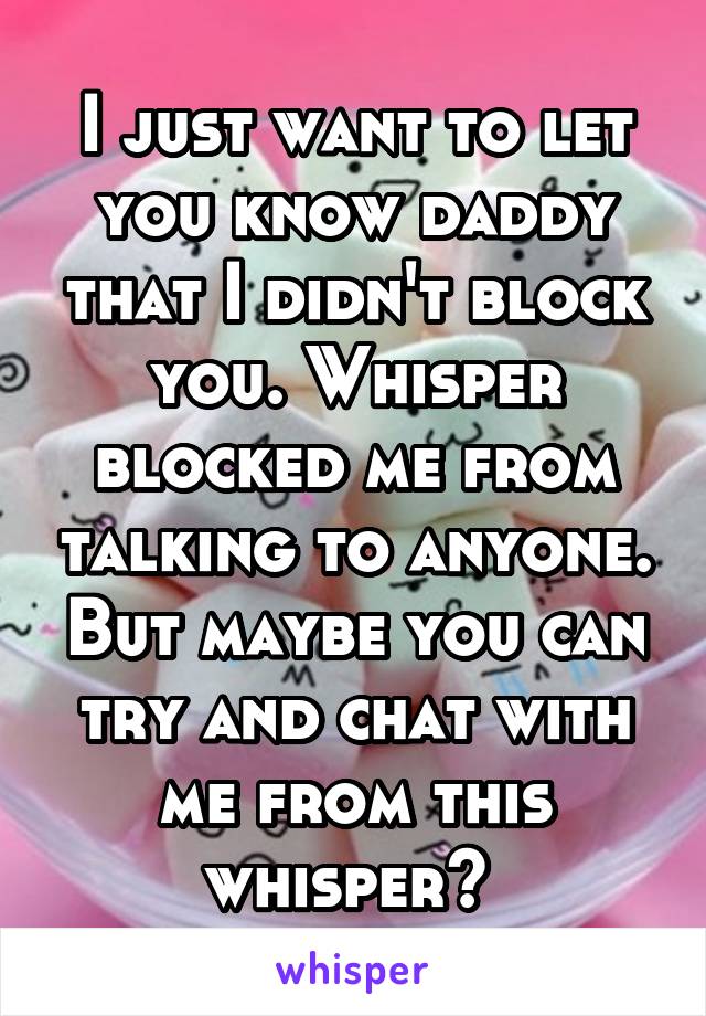 I just want to let you know daddy that I didn't block you. Whisper blocked me from talking to anyone. But maybe you can try and chat with me from this whisper? 