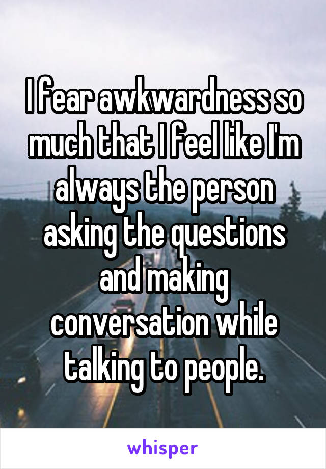 I fear awkwardness so much that I feel like I'm always the person asking the questions and making conversation while talking to people.
