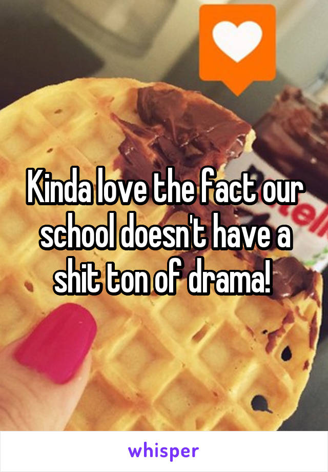 Kinda love the fact our school doesn't have a shit ton of drama! 