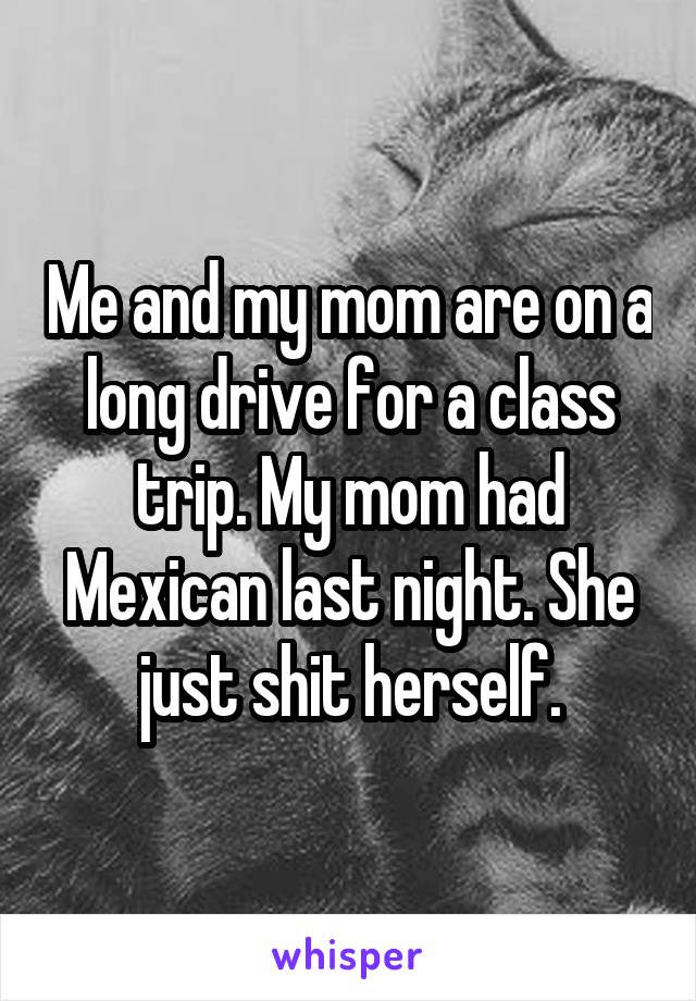 Me and my mom are on a long drive for a class trip. My mom had Mexican last night. She just shit herself.