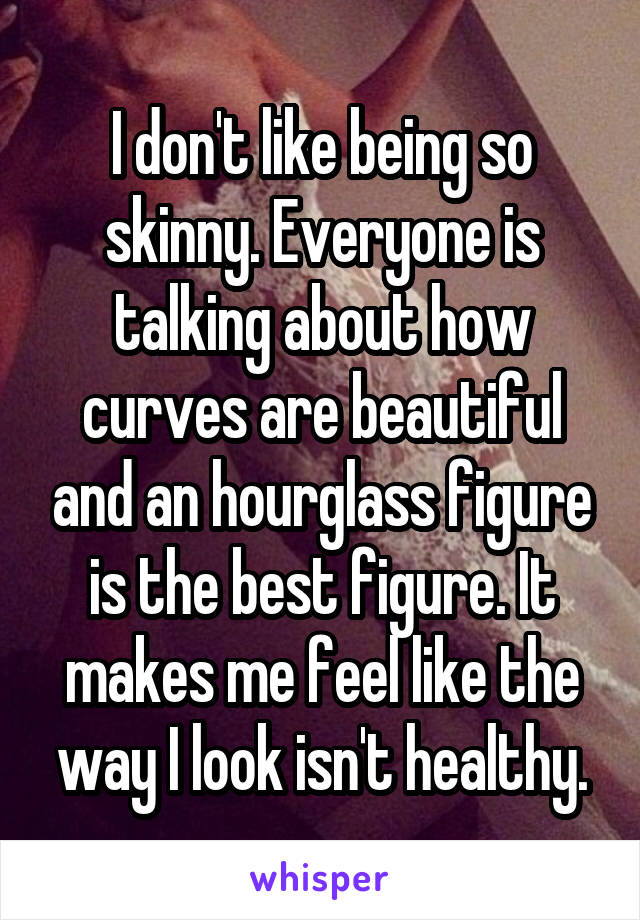 I don't like being so skinny. Everyone is talking about how curves are beautiful and an hourglass figure is the best figure. It makes me feel like the way I look isn't healthy.