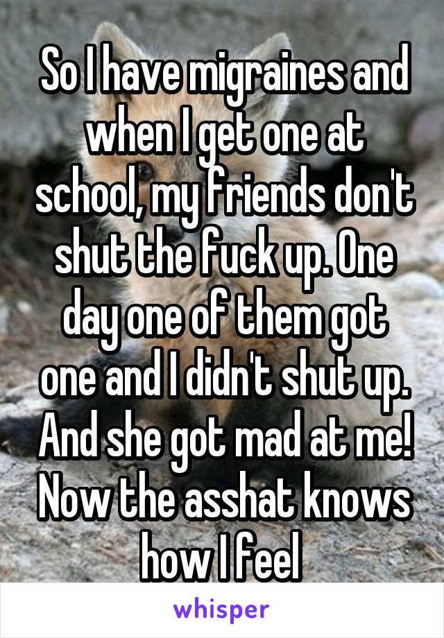 So I have migraines and when I get one at school, my friends don't shut the fuck up. One day one of them got one and I didn't shut up. And she got mad at me! Now the asshat knows how I feel 