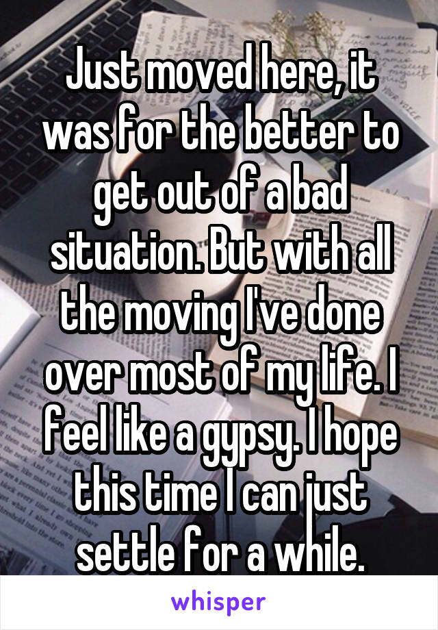 Just moved here, it was for the better to get out of a bad situation. But with all the moving I've done over most of my life. I feel like a gypsy. I hope this time I can just settle for a while.