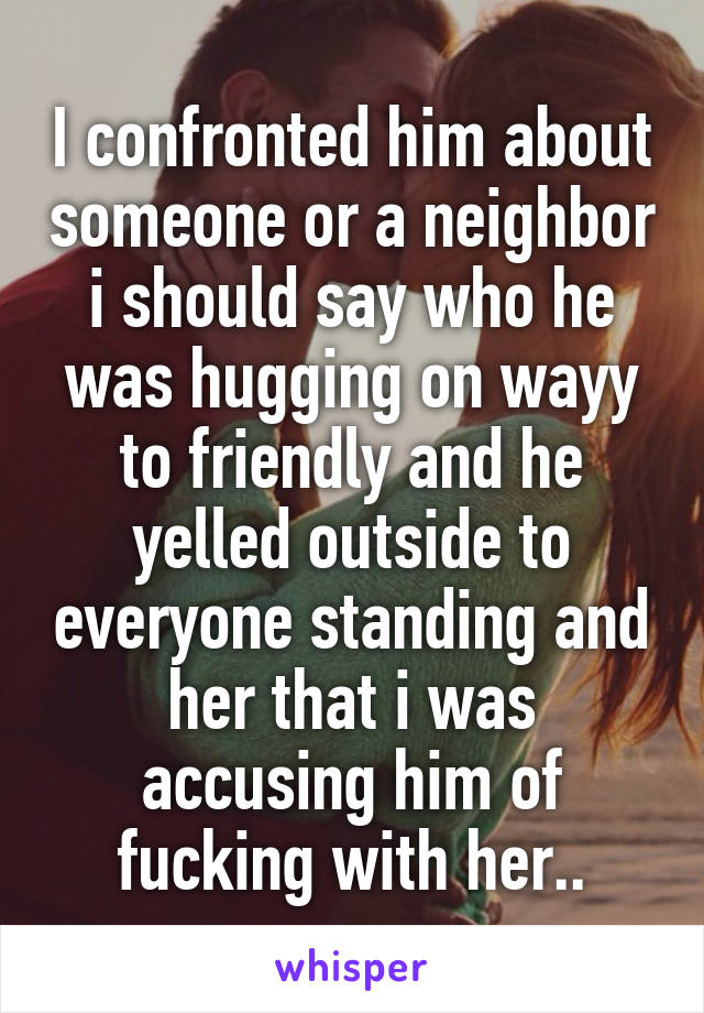 I confronted him about someone or a neighbor i should say who he was hugging on wayy to friendly and he yelled outside to everyone standing and her that i was accusing him of fucking with her..