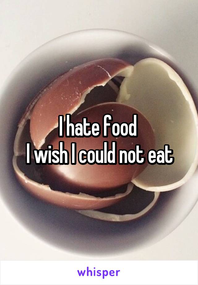 I hate food 
I wish I could not eat