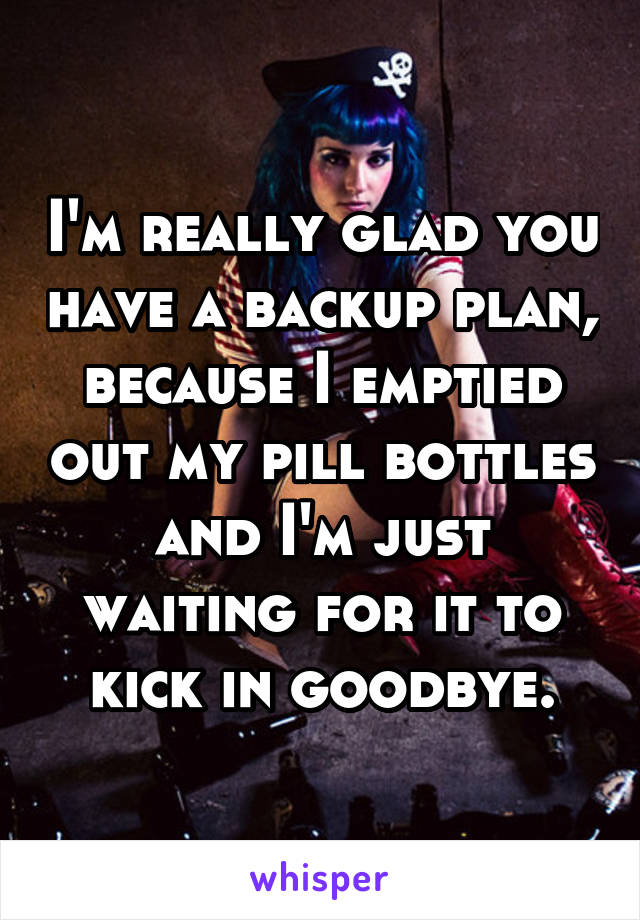 I'm really glad you have a backup plan, because I emptied out my pill bottles and I'm just waiting for it to kick in goodbye.
