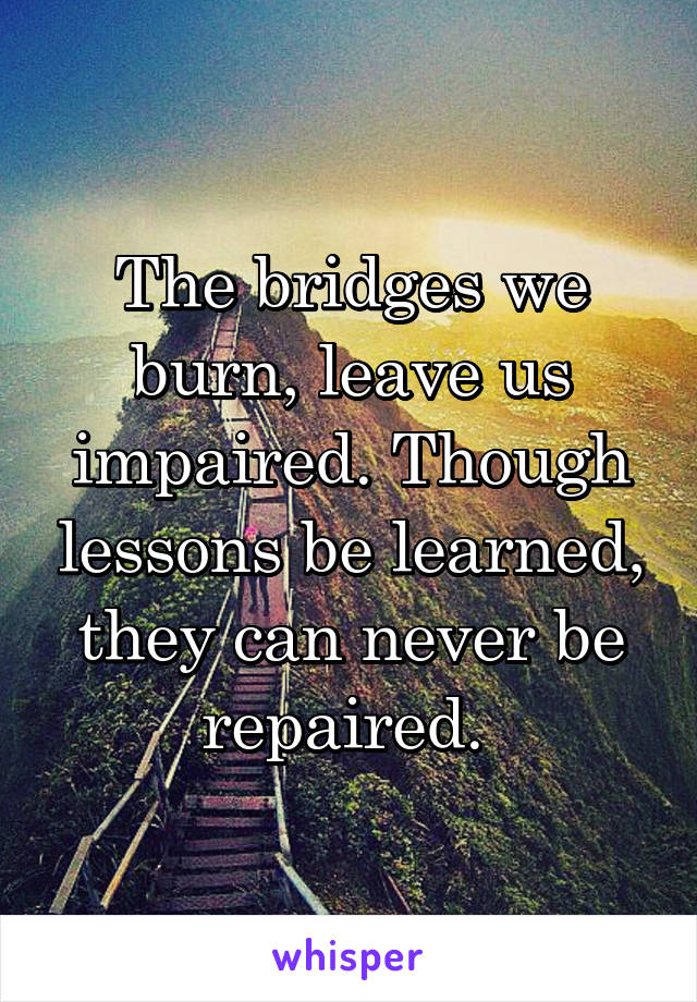 The bridges we burn, leave us impaired. Though lessons be learned, they can never be repaired. 