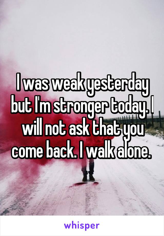 I was weak yesterday but I'm stronger today. I will not ask that you come back. I walk alone. 