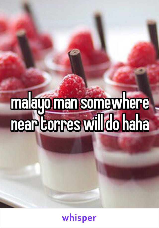malayo man somewhere near torres will do haha