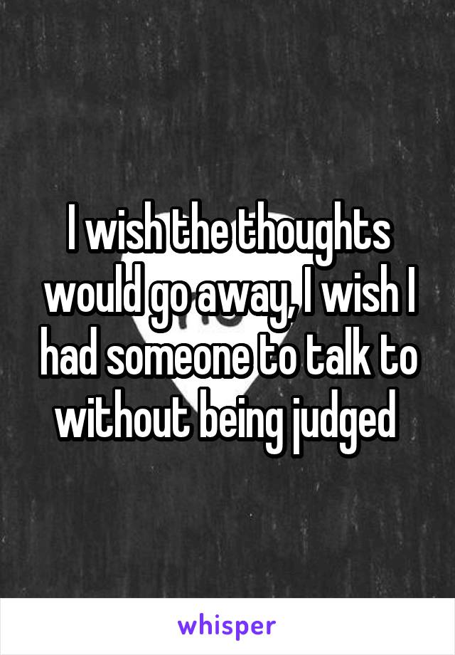 I wish the thoughts would go away, I wish I had someone to talk to without being judged 