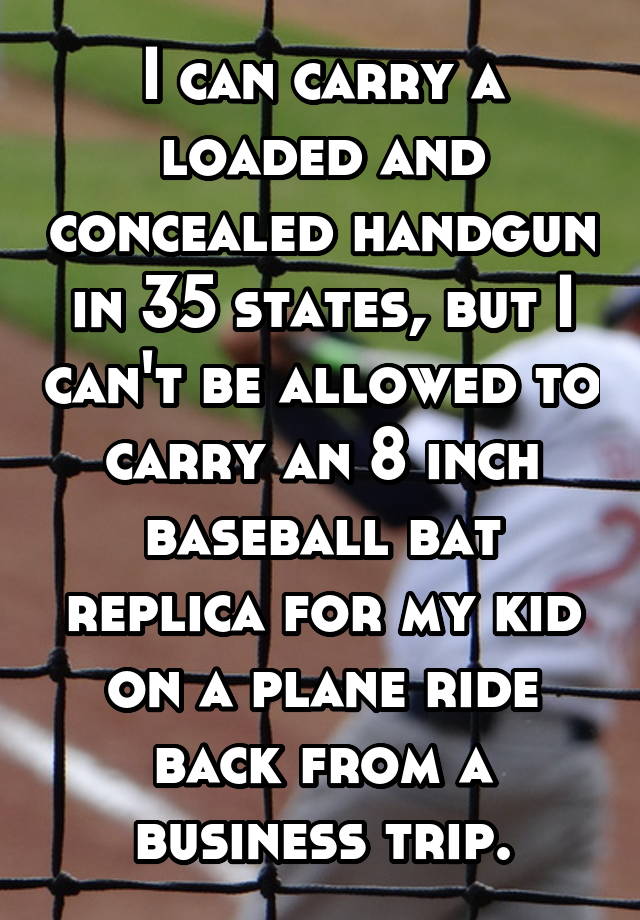 I can carry a loaded and concealed handgun in 35 states, but I can't be allowed to carry an 8 inch baseball bat replica for my kid on a plane ride back from a business trip.