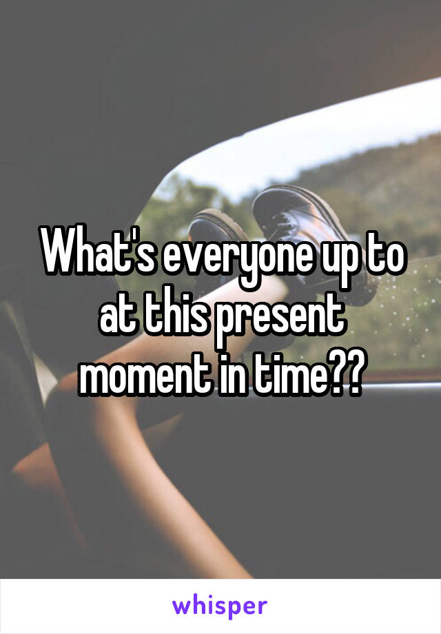 What's everyone up to at this present moment in time??