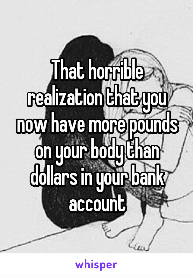That horrible realization that you now have more pounds on your body than dollars in your bank account