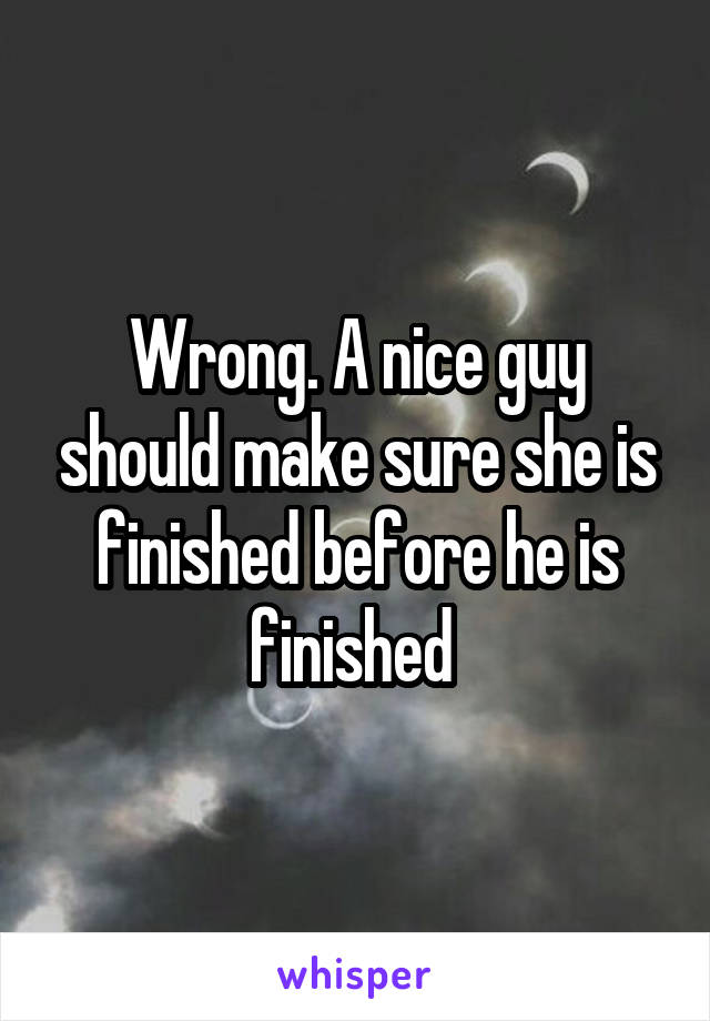 Wrong. A nice guy should make sure she is finished before he is finished 