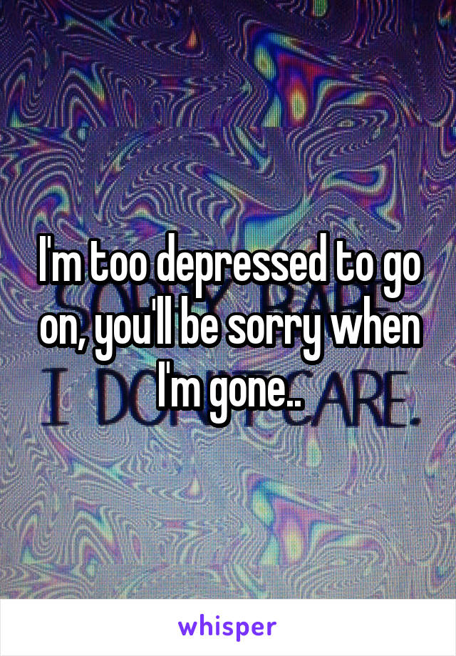 I'm too depressed to go on, you'll be sorry when I'm gone..