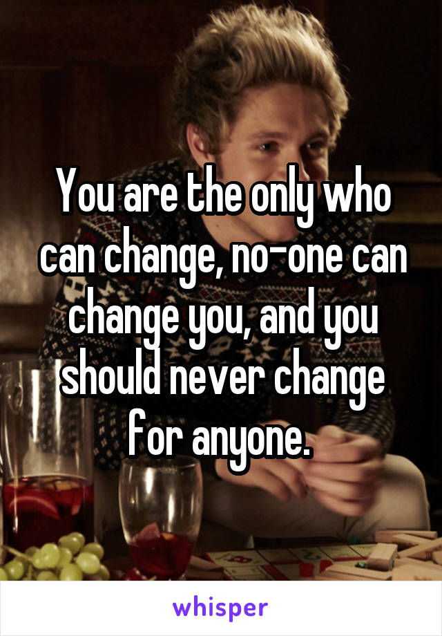 You are the only who can change, no-one can change you, and you should never change for anyone. 