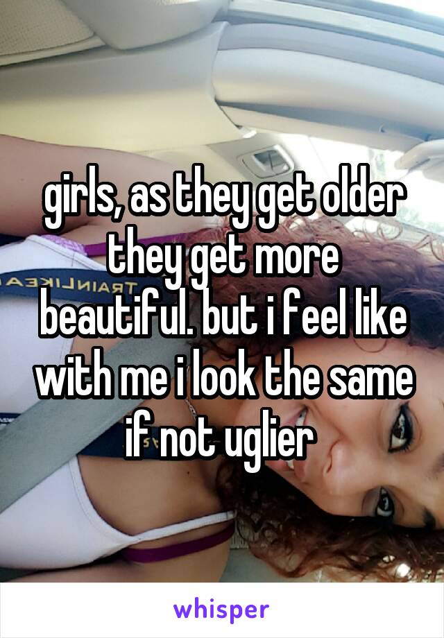 girls, as they get older they get more beautiful. but i feel like with me i look the same if not uglier 