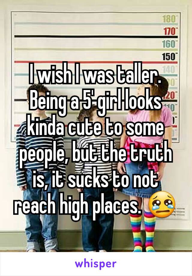 I wish I was taller. Being a 5' girl looks kinda cute to some people, but the truth is, it sucks to not reach high places. 😢