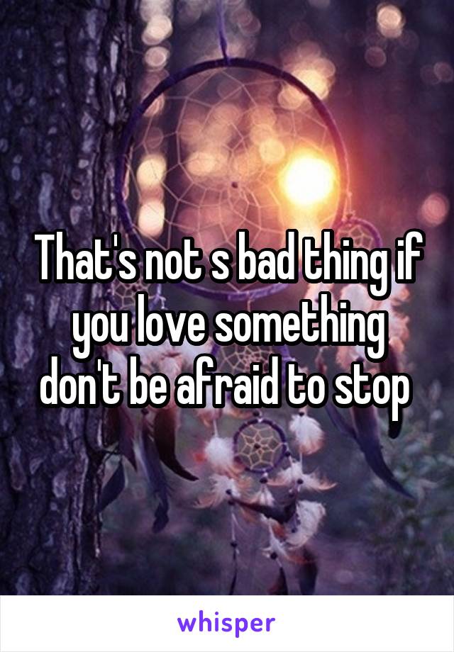 That's not s bad thing if you love something don't be afraid to stop 