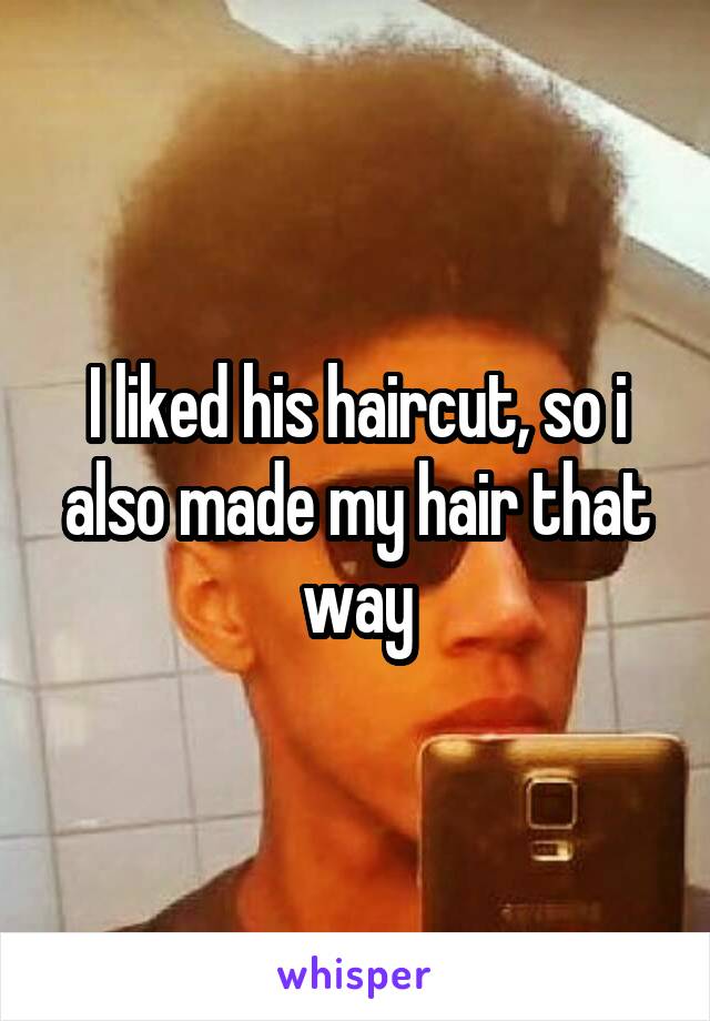 I liked his haircut, so i also made my hair that way