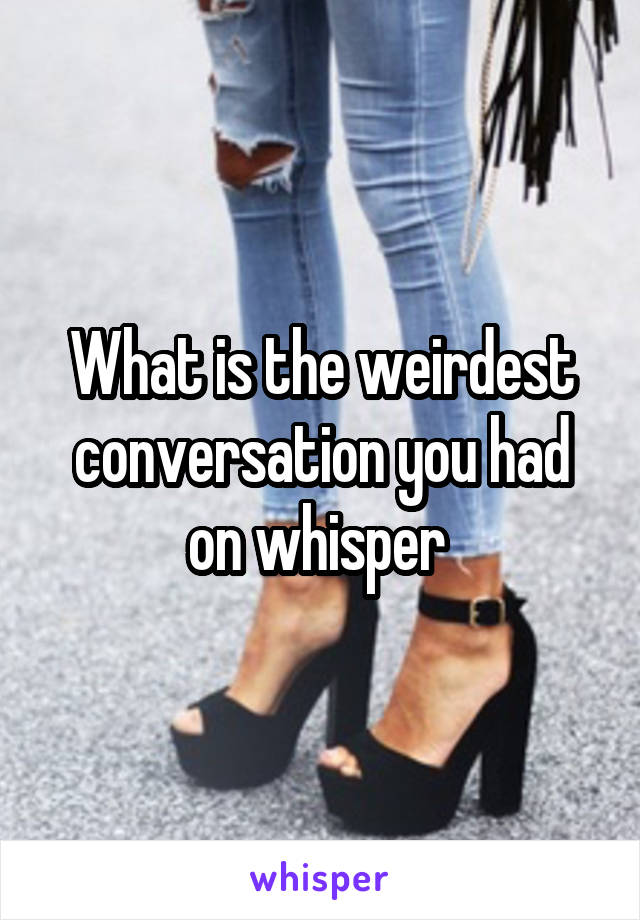 What is the weirdest conversation you had on whisper 