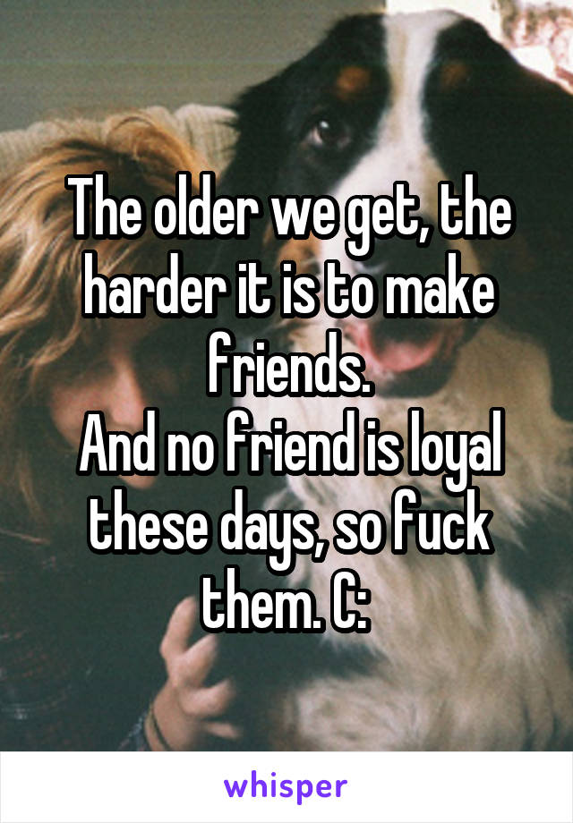 The older we get, the harder it is to make friends.
And no friend is loyal these days, so fuck them. C: 