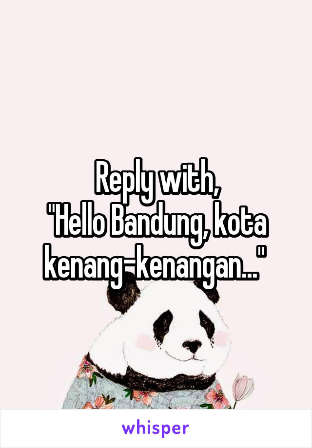 Reply with,
"Hello Bandung, kota kenang-kenangan..." 