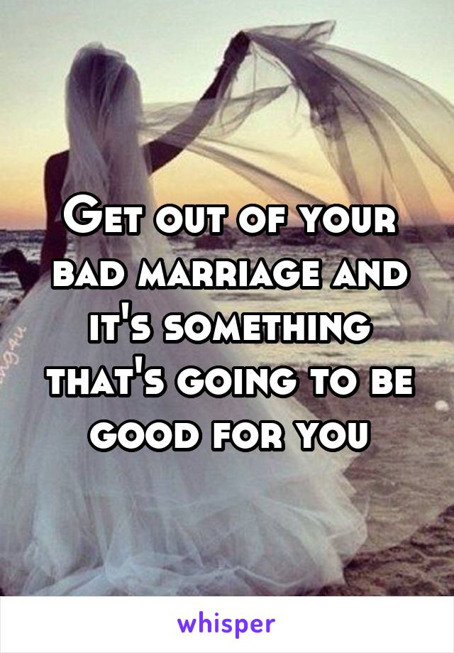 Get out of your bad marriage and it's something that's going to be good for you