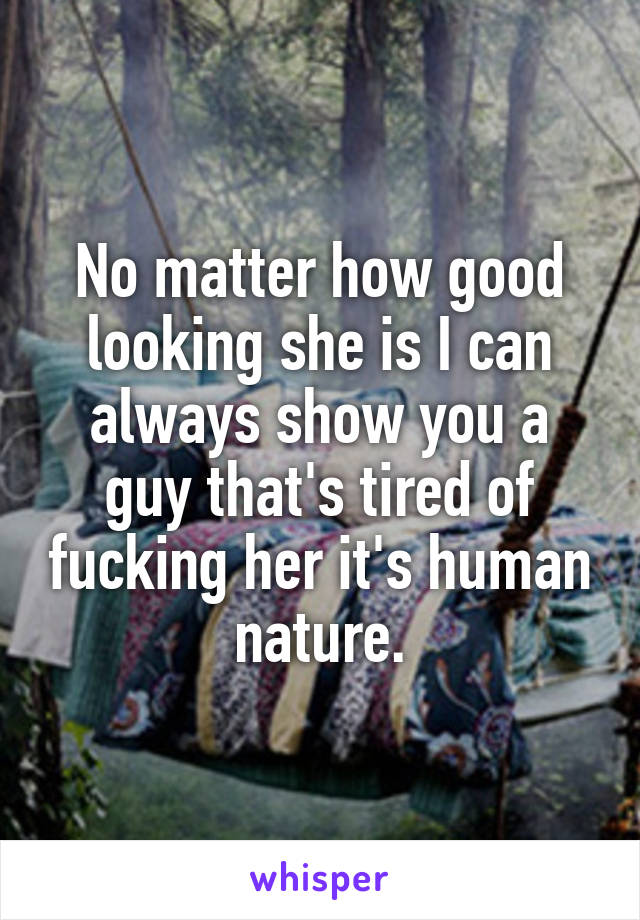 No matter how good looking she is I can always show you a guy that's tired of fucking her it's human nature.