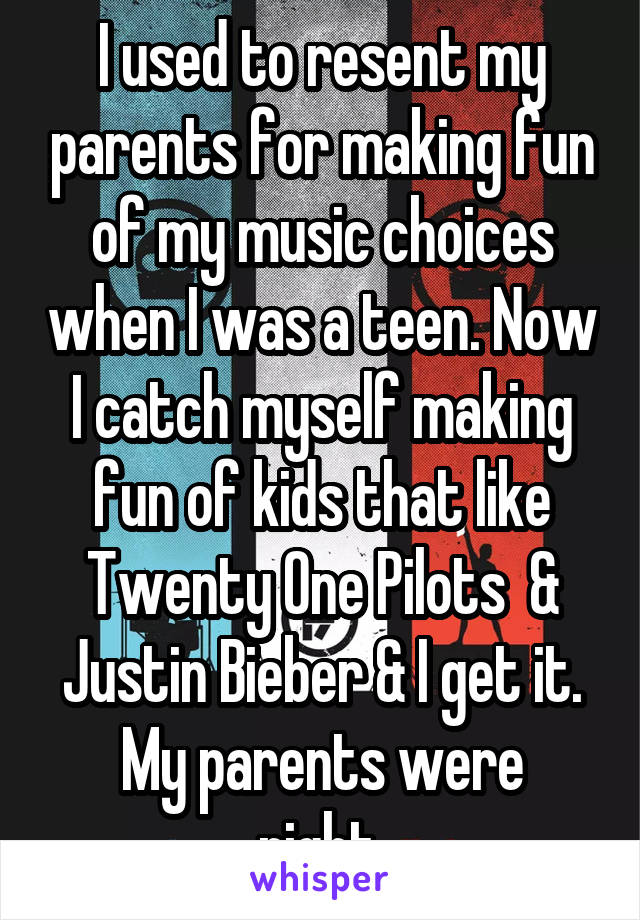 I used to resent my parents for making fun of my music choices when I was a teen. Now I catch myself making fun of kids that like Twenty One Pilots  & Justin Bieber & I get it.
My parents were right.