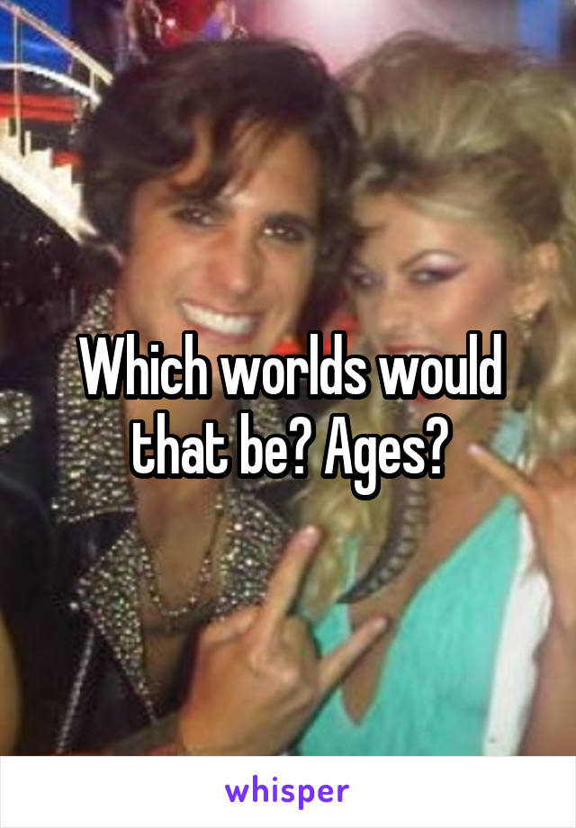 Which worlds would that be? Ages?