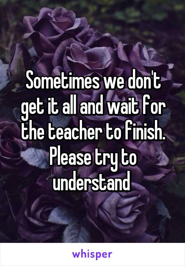 Sometimes we don't get it all and wait for the teacher to finish. Please try to understand 