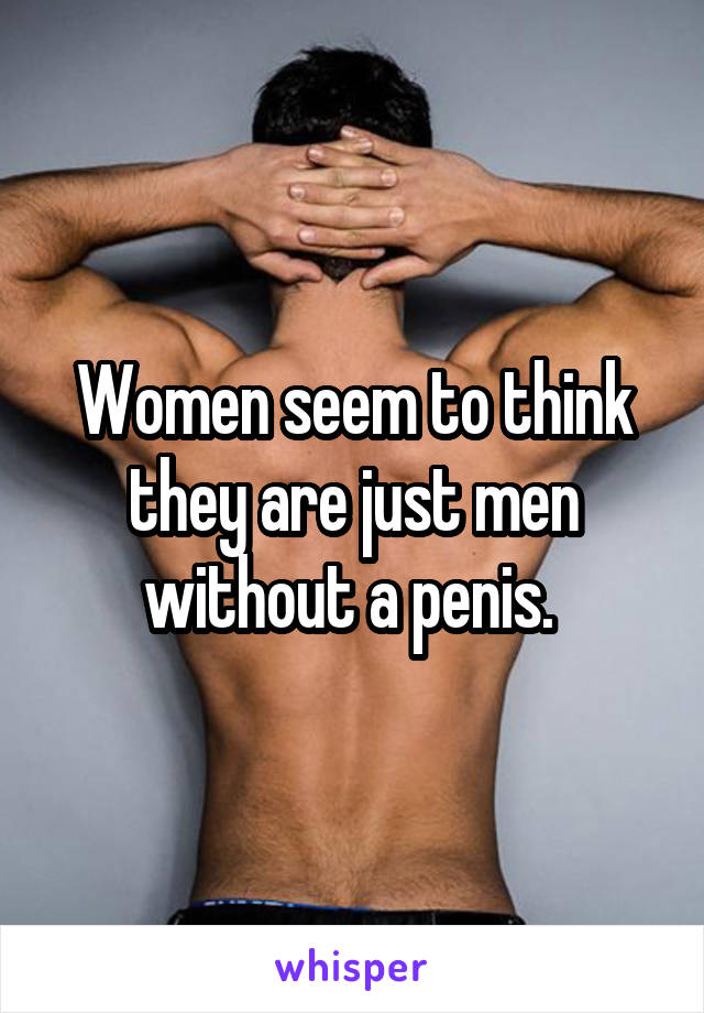 Women seem to think they are just men without a penis. 