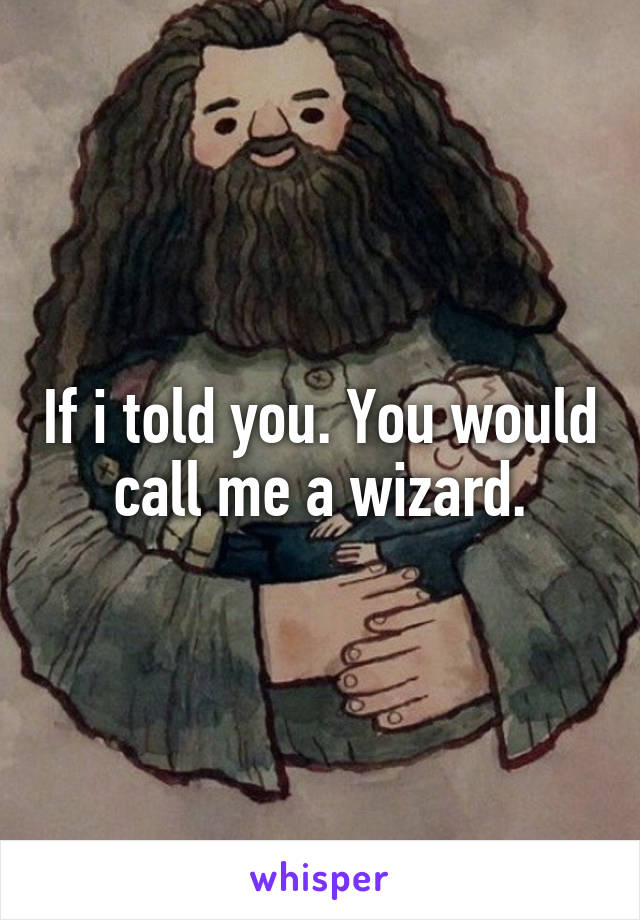 If i told you. You would call me a wizard.