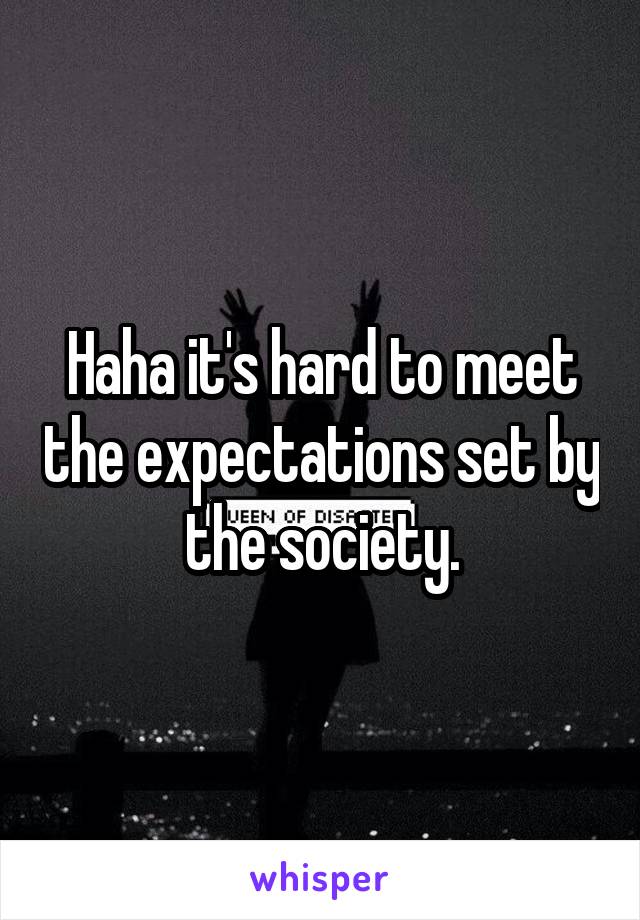 Haha it's hard to meet the expectations set by the society.