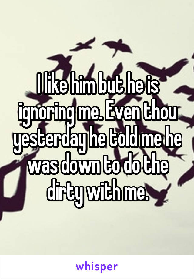 I like him but he is ignoring me. Even thou yesterday he told me he was down to do the dirty with me.