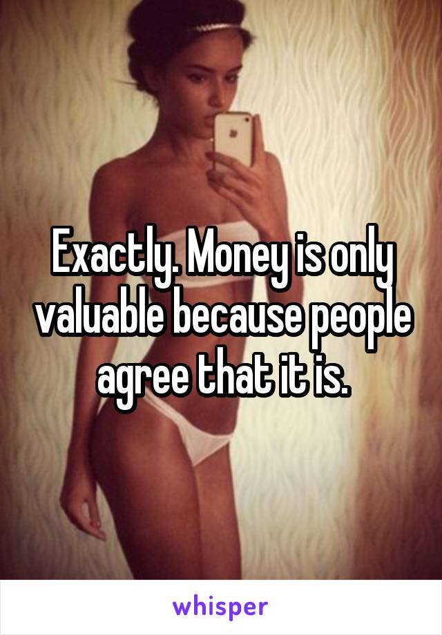 Exactly. Money is only valuable because people agree that it is.